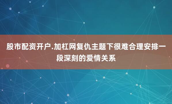 股市配资开户.加杠网复仇主题下很难合理安排一段深刻的爱情关系