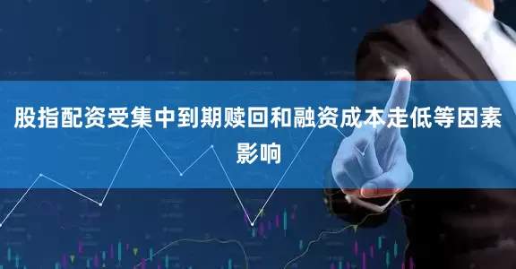 股指配资受集中到期赎回和融资成本走低等因素影响