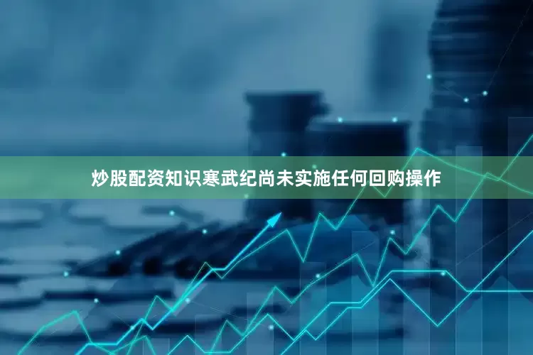 炒股配资知识寒武纪尚未实施任何回购操作