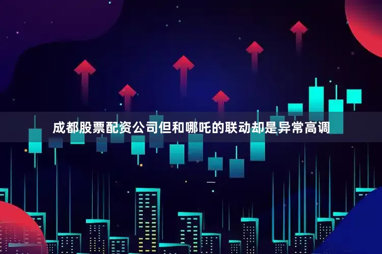 成都股票配资公司但和哪吒的联动却是异常高调