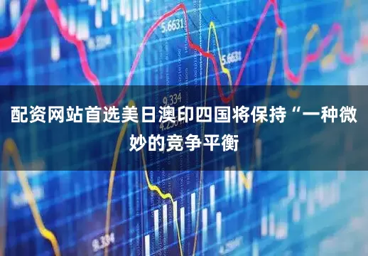 配资网站首选美日澳印四国将保持“一种微妙的竞争平衡