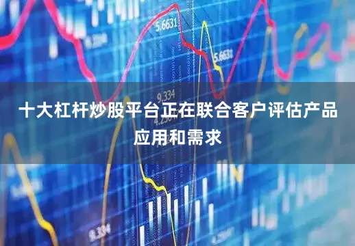 十大杠杆炒股平台正在联合客户评估产品应用和需求