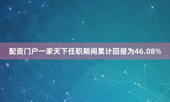 配资门户一家天下任职期间累计回报为46.08%