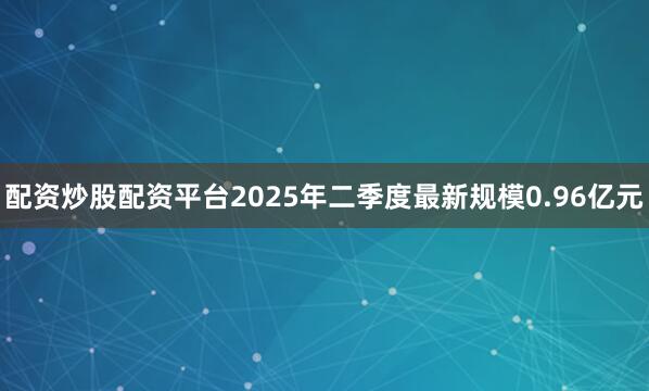 配资炒股配资平台2025年二季度最新规模0.96亿元