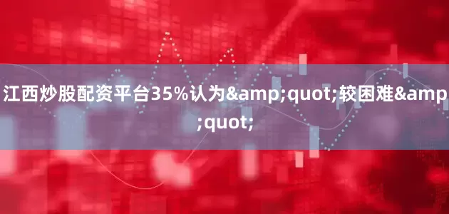 江西炒股配资平台35%认为&quot;较困难&quot;