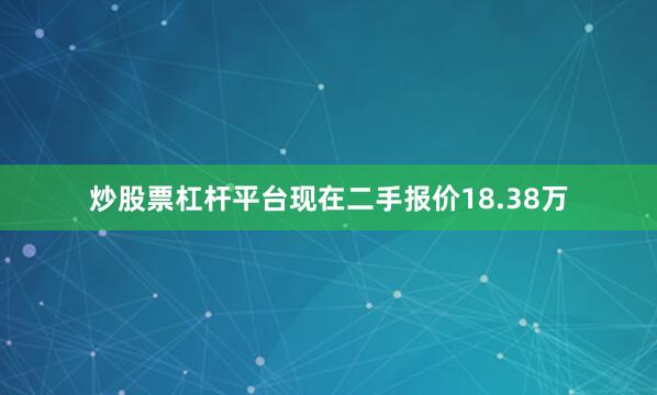 炒股票杠杆平台现在二手报价18.38万