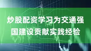炒股配资学习为交通强国建设贡献实践经验