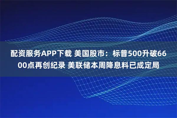 配资服务APP下载 美国股市：标普500升破6600点再创纪录 美联储本周降息料已成定局