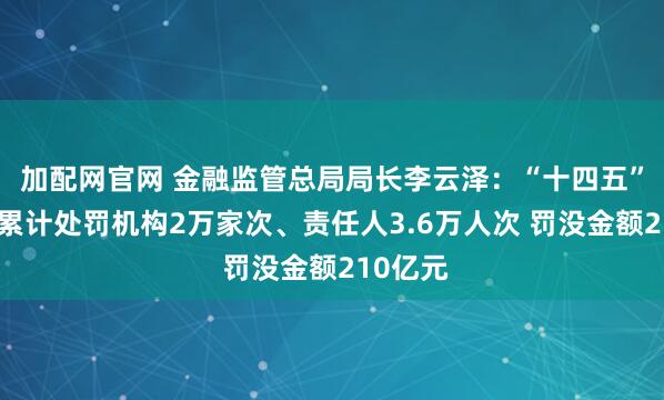 加配网官网 金融监管总局局长李云泽：“十四五”期间，累计处罚机构2万家次、责任人3.6万人次 罚没金额210亿元
