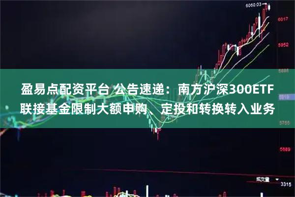 盈易点配资平台 公告速递:南方沪深300ETF联接基金限制大额申购、定投和转换转入业务