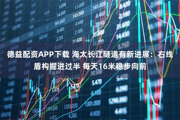 德益配资APP下载 海太长江隧道有新进展:右线盾构掘进过半 每天16米稳步向前