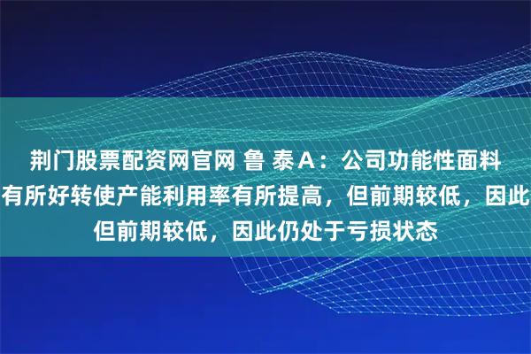 荆门股票配资网官网 鲁 泰A:公司功能性面料项目目前因订单有所好转使产能利用率有所提高,但前期较低,因此仍处于亏损状态