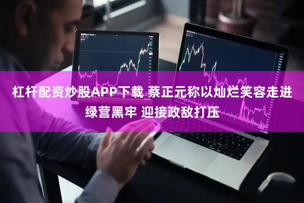 杠杆配资炒股APP下载 蔡正元称以灿烂笑容走进绿营黑牢 迎接政敌打压