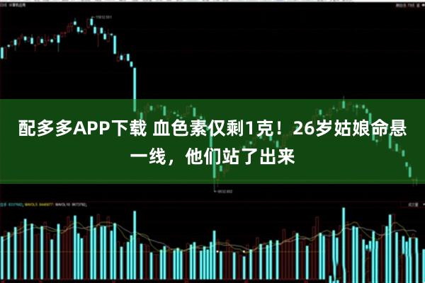 配多多APP下载 血色素仅剩1克！26岁姑娘命悬一线，他们站了出来