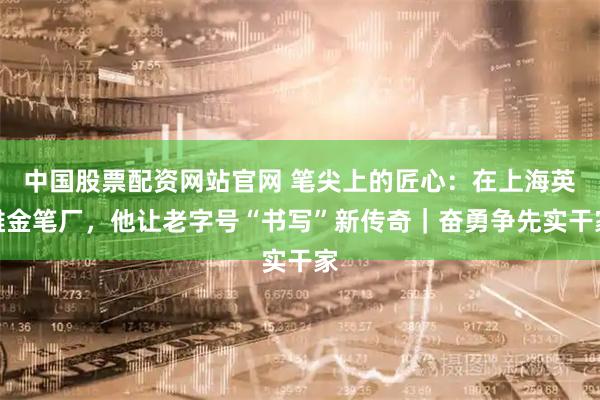 中国股票配资网站官网 笔尖上的匠心：在上海英雄金笔厂，他让老字号“书写”新传奇｜奋勇争先实干家