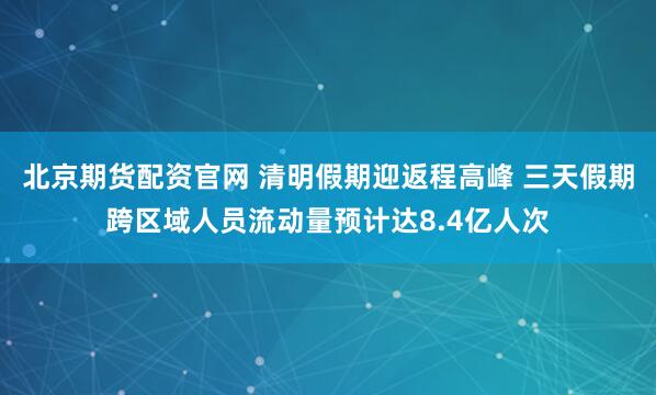 北京期货配资官网 清明假期迎返程高峰 三天假期跨区域人员流动量预计达8.4亿人次