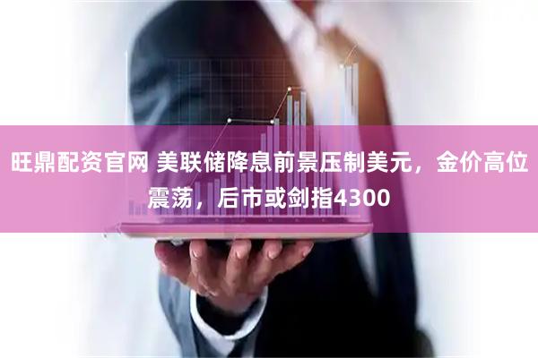 旺鼎配资官网 美联储降息前景压制美元,金价高位震荡,后市或剑指4300