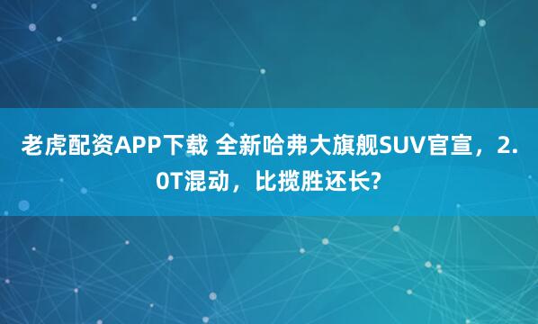 老虎配资APP下载 全新哈弗大旗舰SUV官宣，2.0T混动，比揽胜还长?