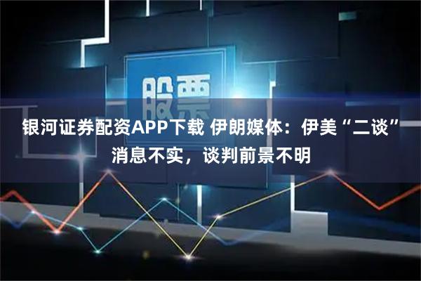 银河证券配资APP下载 伊朗媒体：伊美“二谈”消息不实，谈判前景不明