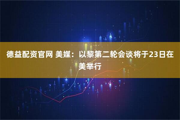 德益配资官网 美媒：以黎第二轮会谈将于23日在美举行
