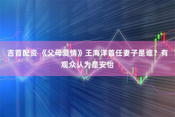 吉首配资 《父母爱情》王海洋首任妻子是谁？有观众认为是安怡