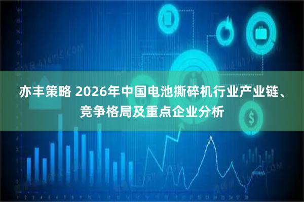 亦丰策略 2026年中国电池撕碎机行业产业链、竞争格局及重点企业分析