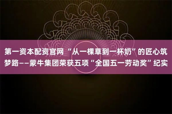 第一资本配资官网 “从一棵草到一杯奶”的匠心筑梦路——蒙牛集团荣获五项“全国五一劳动奖”纪实