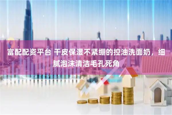 富配配资平台 干皮保湿不紧绷的控油洗面奶，细腻泡沫清洁毛孔死角