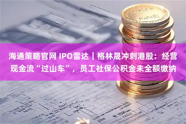 海通策略官网 IPO雷达｜格林晟冲刺港股：经营现金流“过山车”，员工社保公积金未全额缴纳