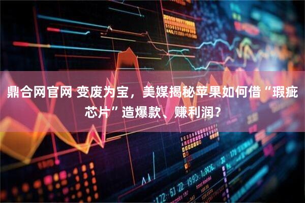 鼎合网官网 变废为宝，美媒揭秘苹果如何借“瑕疵芯片”造爆款、赚利润？