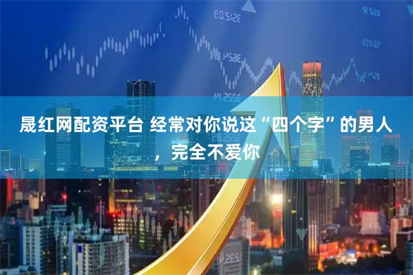晟红网配资平台 经常对你说这“四个字”的男人，完全不爱你