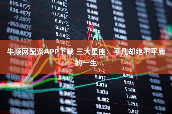 牛顺网配资APP下载 三大星座：平凡却绝不平庸的一生