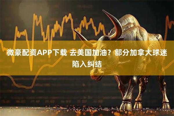 微豪配资APP下载 去美国加油？部分加拿大球迷陷入纠结