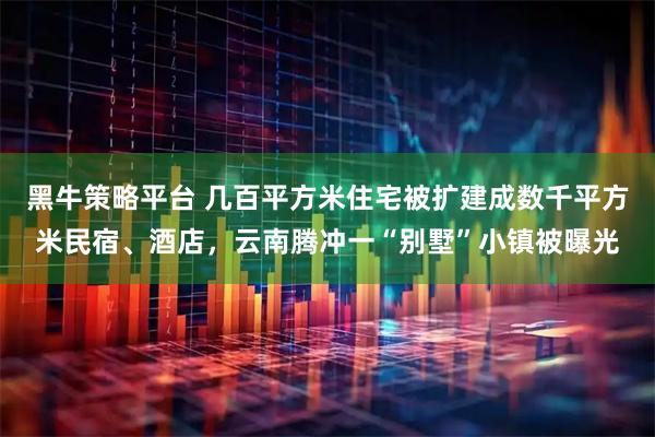 黑牛策略平台 几百平方米住宅被扩建成数千平方米民宿、酒店，云南腾冲一“别墅”小镇被曝光