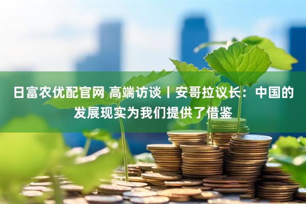 日富农优配官网 高端访谈丨安哥拉议长：中国的发展现实为我们提供了借鉴