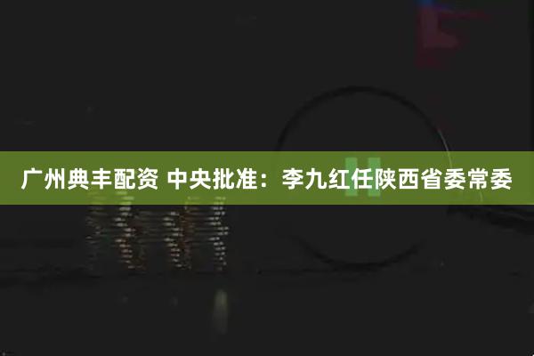 广州典丰配资 中央批准：李九红任陕西省委常委