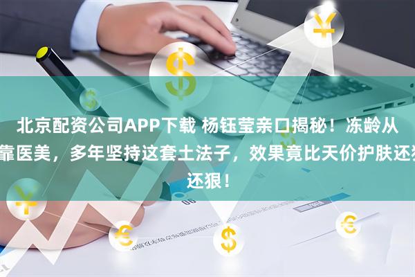 北京配资公司APP下载 杨钰莹亲口揭秘！冻龄从不靠医美，多年坚持这套土法子，效果竟比天价护肤还狠！